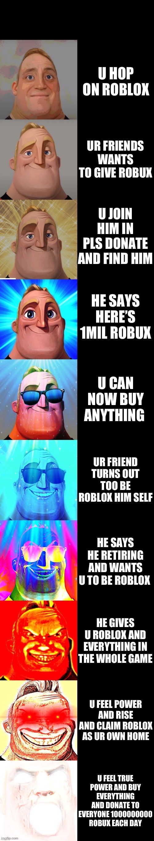 Dude how | U HOP ON ROBLOX; UR FRIENDS WANTS TO GIVE ROBUX; U JOIN HIM IN PLS DONATE AND FIND HIM; HE SAYS HERE’S 1MIL ROBUX; U CAN NOW BUY ANYTHING; UR FRIEND TURNS OUT TOO BE ROBLOX HIM SELF; HE SAYS HE RETIRING AND WANTS U TO BE ROBLOX; HE GIVES U ROBLOX AND EVERYTHING IN THE WHOLE GAME; U FEEL POWER AND RISE AND CLAIM ROBLOX AS UR OWN HOME; U FEEL TRUE POWER AND BUY EVERYTHING AND DONATE TO EVERYONE 1000000000 ROBUX EACH DAY | image tagged in mr incredible becoming canny | made w/ Imgflip meme maker