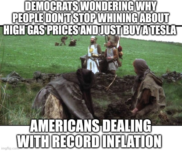 Monty Python King Arthur | DEMOCRATS WONDERING WHY PEOPLE DON'T STOP WHINING ABOUT HIGH GAS PRICES AND JUST BUY A TESLA; AMERICANS DEALING WITH RECORD INFLATION | image tagged in monty python king arthur | made w/ Imgflip meme maker