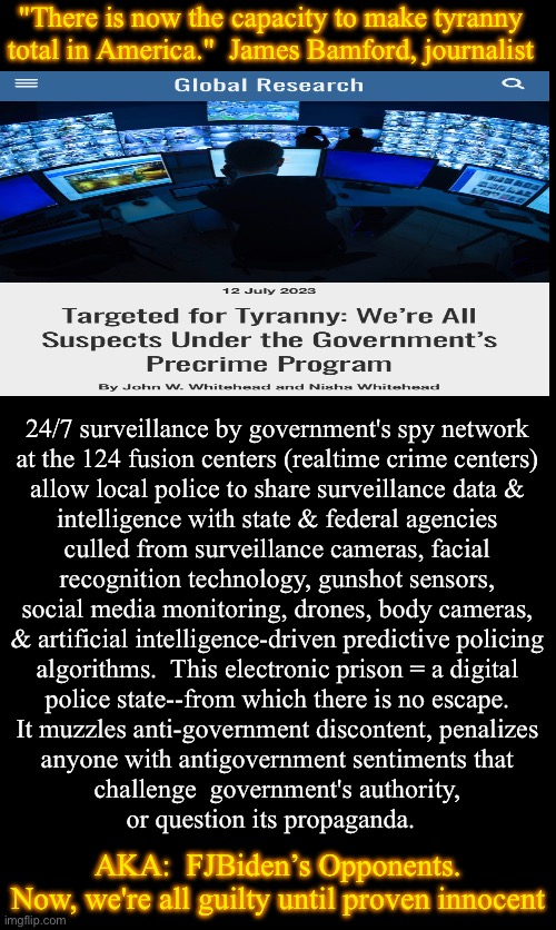 Is Steven Spielberg directing Dem’s Minority Report? | "There is now the capacity to make tyranny
total in America."  James Bamford, journalist; 24/7 surveillance by government's spy network
at the 124 fusion centers (realtime crime centers)
allow local police to share surveillance data &
intelligence with state & federal agencies
culled from surveillance cameras, facial
recognition technology, gunshot sensors,
social media monitoring, drones, body cameras,
& artificial intelligence-driven predictive policing
algorithms.  This electronic prison = a digital
police state--from which there is no escape.
It muzzles anti-government discontent, penalizes
anyone with antigovernment sentiments that
challenge  government's authority,
or question its propaganda. AKA:  FJBiden’s Opponents.
Now, we're all guilty until proven innocent | image tagged in memes,aug 12 2023,control freaks want to crush your spirit,lock u down w authoritarian power,fjb voters can kissmyass | made w/ Imgflip meme maker