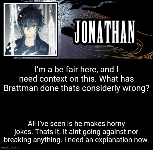 Jonathan's XVth Template | I'm a be fair here, and I need context on this. What has Brattman done thats considerly wrong? All I've seen is he makes horny jokes. Thats it. It aint going against nor breaking anything. I need an explanation now. | image tagged in jonathan's xvth template | made w/ Imgflip meme maker