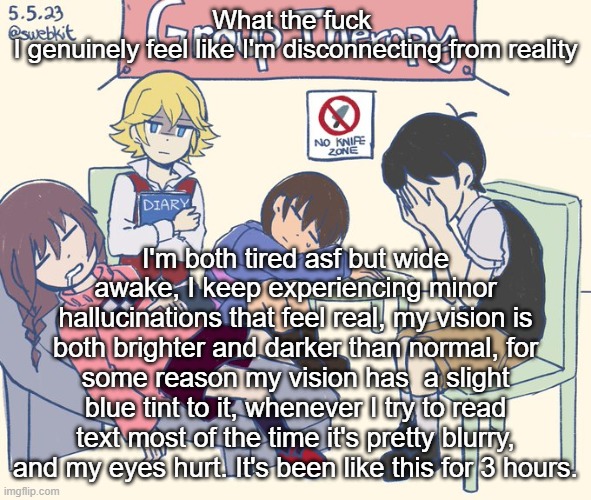real 11 | What the fuck 
I genuinely feel like I'm disconnecting from reality; I'm both tired asf but wide awake, I keep experiencing minor hallucinations that feel real, my vision is both brighter and darker than normal, for some reason my vision has  a slight blue tint to it, whenever I try to read text most of the time it's pretty blurry, and my eyes hurt. It's been like this for 3 hours. | image tagged in real 11 | made w/ Imgflip meme maker
