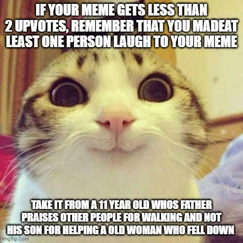 Day one of posting life advice | IF YOUR MEME GETS LESS THAN 2 UPVOTES, REMEMBER THAT YOU MADEAT LEAST ONE PERSON LAUGH TO YOUR MEME; TAKE IT FROM A 11 YEAR OLD WHOS FATHER PRAISES OTHER PEOPLE FOR WALKING AND NOT HIS SON FOR HELPING A OLD WOMAN WHO FELL DOWN | image tagged in memes,smiling cat | made w/ Imgflip meme maker