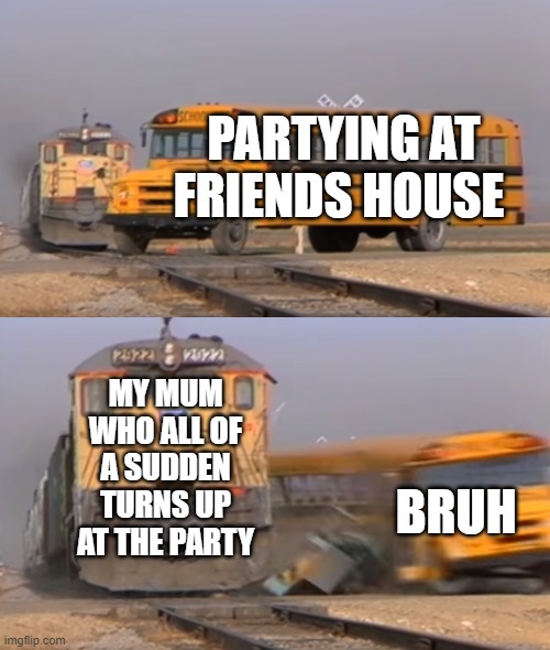 A train hitting a school bus | PARTYING AT FRIENDS HOUSE; MY MUM WHO ALL OF A SUDDEN TURNS UP AT THE PARTY; BRUH | image tagged in a train hitting a school bus | made w/ Imgflip meme maker
