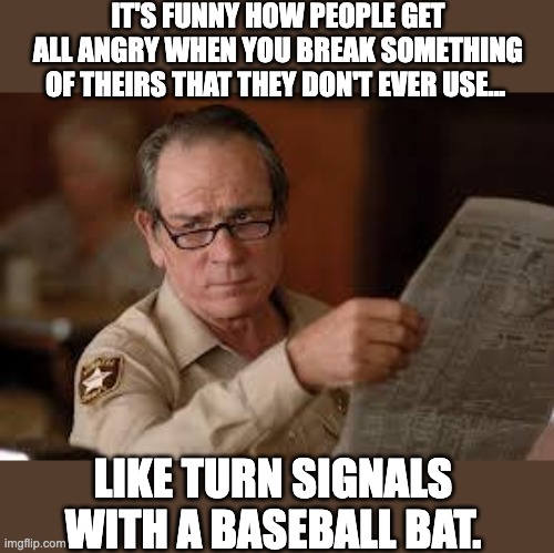 Unused equipment | IT'S FUNNY HOW PEOPLE GET ALL ANGRY WHEN YOU BREAK SOMETHING OF THEIRS THAT THEY DON'T EVER USE…; LIKE TURN SIGNALS WITH A BASEBALL BAT. | image tagged in no country for old men tommy lee jones | made w/ Imgflip meme maker