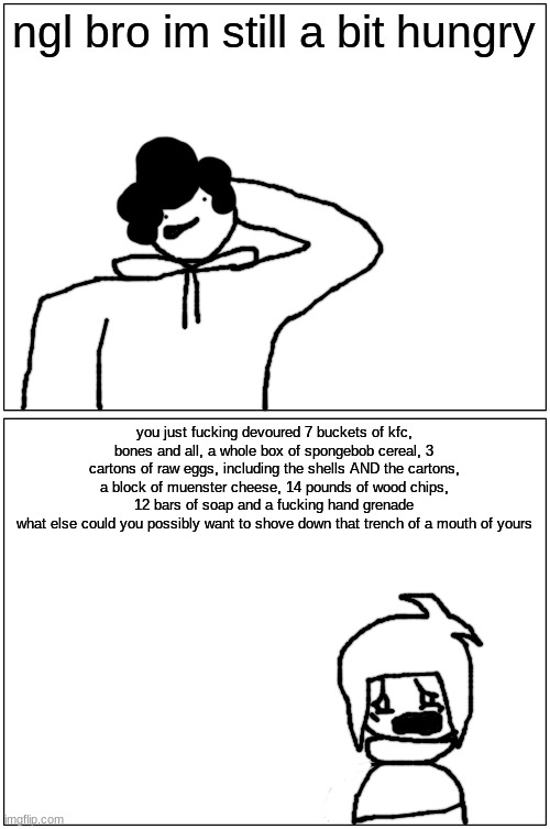 gluttony | ngl bro im still a bit hungry; you just fucking devoured 7 buckets of kfc, bones and all, a whole box of spongebob cereal, 3 cartons of raw eggs, including the shells AND the cartons, a block of muenster cheese, 14 pounds of wood chips, 12 bars of soap and a fucking hand grenade
what else could you possibly want to shove down that trench of a mouth of yours | made w/ Imgflip meme maker