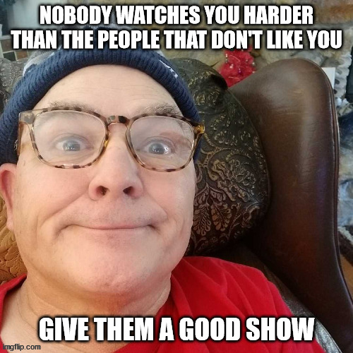 durl earl | NOBODY WATCHES YOU HARDER THAN THE PEOPLE THAT DON'T LIKE YOU; GIVE THEM A GOOD SHOW | image tagged in durl earl | made w/ Imgflip meme maker