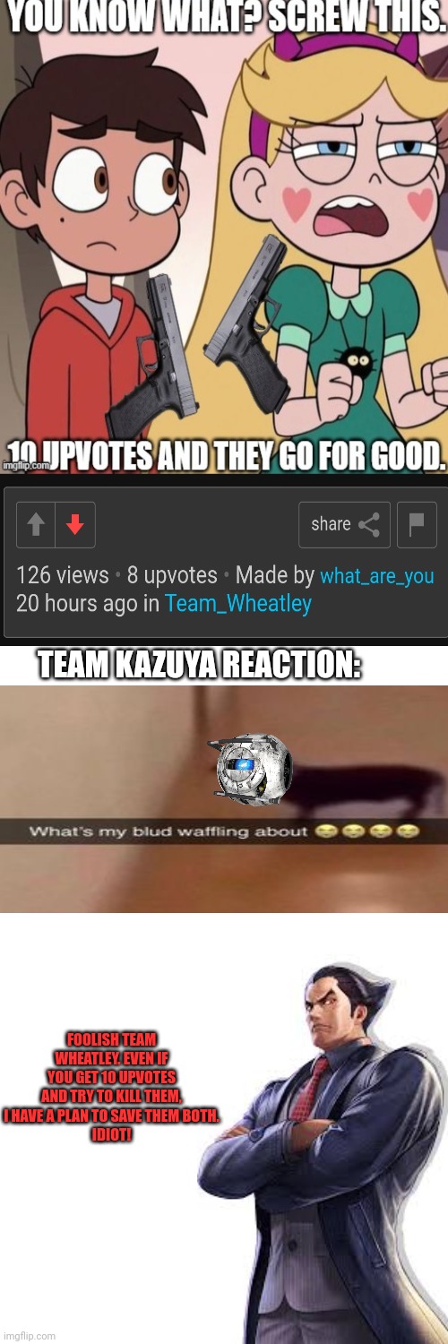 Fr | TEAM KAZUYA REACTION:; FOOLISH TEAM WHEATLEY. EVEN IF YOU GET 10 UPVOTES AND TRY TO KILL THEM, I HAVE A PLAN TO SAVE THEM BOTH.
IDIOT! | image tagged in memes,what is my blud waffling about,wheatley,kazuya,star butterfly and starco,save | made w/ Imgflip meme maker
