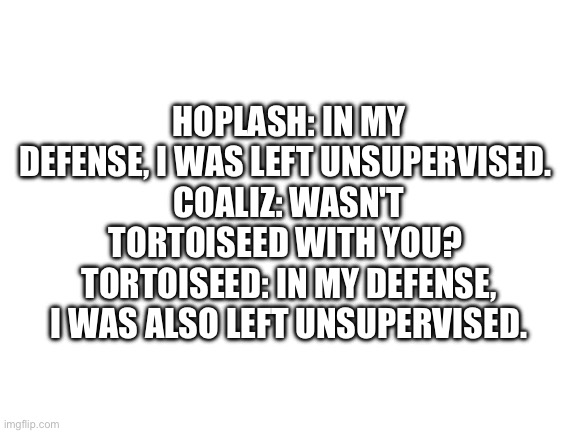 Blank White Template | HOPLASH: IN MY DEFENSE, I WAS LEFT UNSUPERVISED. 
COALIZ: WASN'T TORTOISEED WITH YOU? 
TORTOISEED: IN MY DEFENSE, I WAS ALSO LEFT UNSUPERVISED. | image tagged in blank white template | made w/ Imgflip meme maker