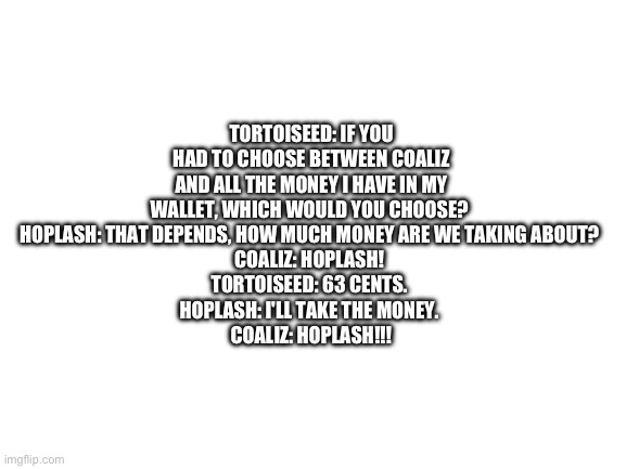 Blank White Template | TORTOISEED: IF YOU HAD TO CHOOSE BETWEEN COALIZ AND ALL THE MONEY I HAVE IN MY WALLET, WHICH WOULD YOU CHOOSE? 
HOPLASH: THAT DEPENDS, HOW MUCH MONEY ARE WE TAKING ABOUT? 
COALIZ: HOPLASH! 
TORTOISEED: 63 CENTS. 
HOPLASH: I'LL TAKE THE MONEY. 
COALIZ: HOPLASH!!! | image tagged in blank white template | made w/ Imgflip meme maker