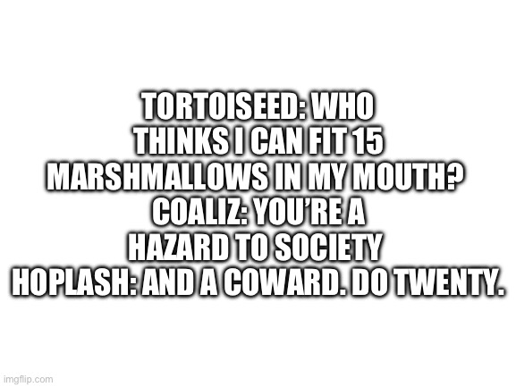 Blank White Template | TORTOISEED: WHO THINKS I CAN FIT 15 MARSHMALLOWS IN MY MOUTH? 
COALIZ: YOU’RE A HAZARD TO SOCIETY 
HOPLASH: AND A COWARD. DO TWENTY. | image tagged in blank white template | made w/ Imgflip meme maker