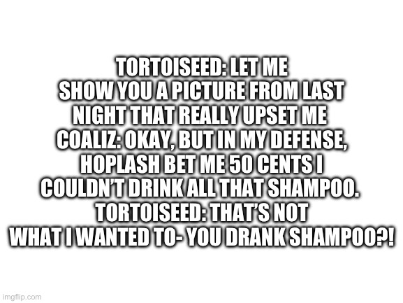 Blank White Template | TORTOISEED: LET ME SHOW YOU A PICTURE FROM LAST NIGHT THAT REALLY UPSET ME 
COALIZ: OKAY, BUT IN MY DEFENSE, HOPLASH BET ME 50 CENTS I COULDN’T DRINK ALL THAT SHAMPOO. 
TORTOISEED: THAT’S NOT WHAT I WANTED TO- YOU DRANK SHAMPOO?! | image tagged in blank white template | made w/ Imgflip meme maker