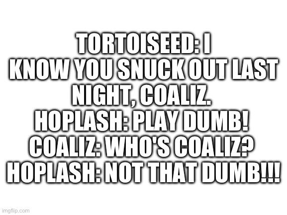 Blank White Template | TORTOISEED: I KNOW YOU SNUCK OUT LAST NIGHT, COALIZ. 
HOPLASH: PLAY DUMB! 
COALIZ: WHO'S COALIZ? 
HOPLASH: NOT THAT DUMB!!! | image tagged in blank white template | made w/ Imgflip meme maker