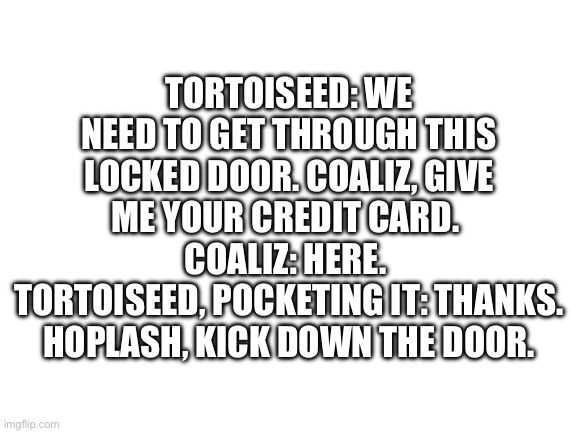 Blank White Template | TORTOISEED: WE NEED TO GET THROUGH THIS LOCKED DOOR. COALIZ, GIVE ME YOUR CREDIT CARD. 
COALIZ: HERE. 
TORTOISEED, POCKETING IT: THANKS. HOPLASH, KICK DOWN THE DOOR. | image tagged in blank white template | made w/ Imgflip meme maker