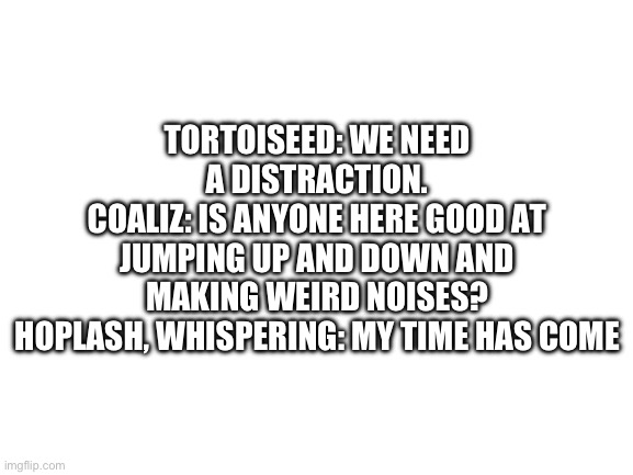 Blank White Template | TORTOISEED: WE NEED A DISTRACTION.
COALIZ: IS ANYONE HERE GOOD AT JUMPING UP AND DOWN AND MAKING WEIRD NOISES?
HOPLASH, WHISPERING: MY TIME HAS COME | image tagged in blank white template | made w/ Imgflip meme maker