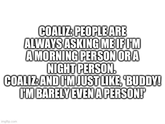 Blank White Template | COALIZ: PEOPLE ARE ALWAYS ASKING ME IF I'M A MORNING PERSON OR A NIGHT PERSON. 
COALIZ: AND I'M JUST LIKE, 'BUDDY! I'M BARELY EVEN A PERSON!' | image tagged in blank white template | made w/ Imgflip meme maker