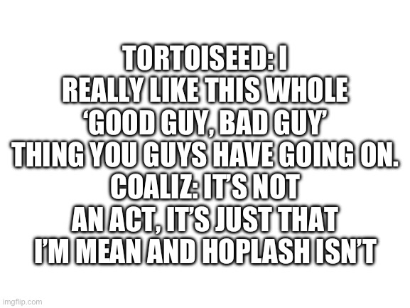 Blank White Template | TORTOISEED: I REALLY LIKE THIS WHOLE ‘GOOD GUY, BAD GUY’ THING YOU GUYS HAVE GOING ON.
COALIZ: IT’S NOT AN ACT, IT’S JUST THAT I’M MEAN AND HOPLASH ISN’T | image tagged in blank white template | made w/ Imgflip meme maker