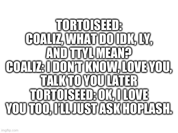 Blank White Template | TORTOISEED: COALIZ, WHAT DO IDK, LY, AND TTYL MEAN?
COALIZ: I DON’T KNOW, LOVE YOU, TALK TO YOU LATER
TORTOISEED: OK, I LOVE YOU TOO, I’LL JUST ASK HOPLASH. | image tagged in blank white template | made w/ Imgflip meme maker