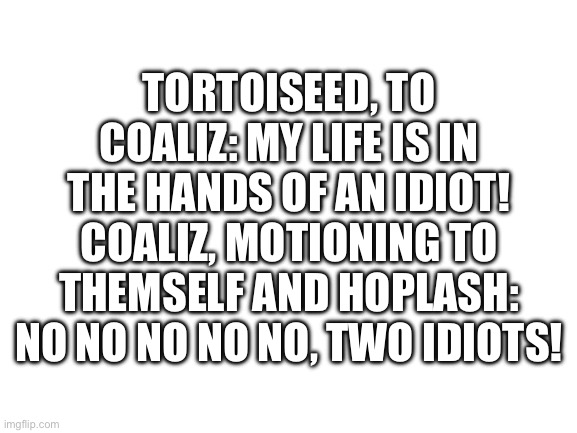 Blank White Template | TORTOISEED, TO COALIZ: MY LIFE IS IN THE HANDS OF AN IDIOT!
COALIZ, MOTIONING TO THEMSELF AND HOPLASH: NO NO NO NO NO, TWO IDIOTS! | image tagged in blank white template | made w/ Imgflip meme maker