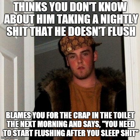 Scumbag Steve | THINKS YOU DON'T KNOW ABOUT HIM TAKING A NIGHTLY SHIT THAT HE DOESN'T FLUSH BLAMES YOU FOR THE CRAP IN THE TOILET THE NEXT MORNING AND SAYS, | image tagged in memes,scumbag steve,AdviceAnimals | made w/ Imgflip meme maker