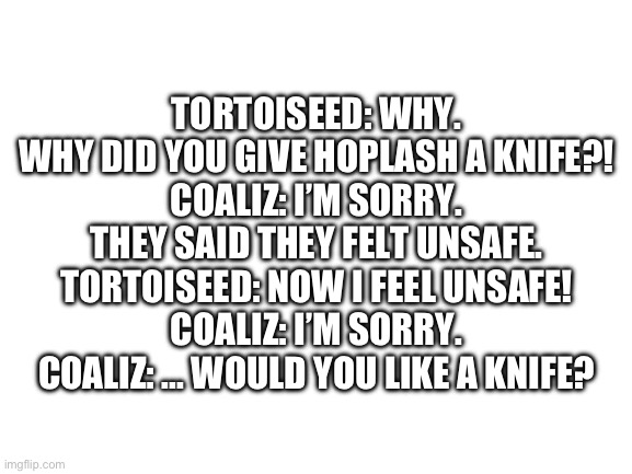 Blank White Template | TORTOISEED: WHY. WHY DID YOU GIVE HOPLASH A KNIFE?!
COALIZ: I’M SORRY. THEY SAID THEY FELT UNSAFE.
TORTOISEED: NOW I FEEL UNSAFE!
COALIZ: I’M SORRY.
COALIZ: ... WOULD YOU LIKE A KNIFE? | image tagged in blank white template | made w/ Imgflip meme maker