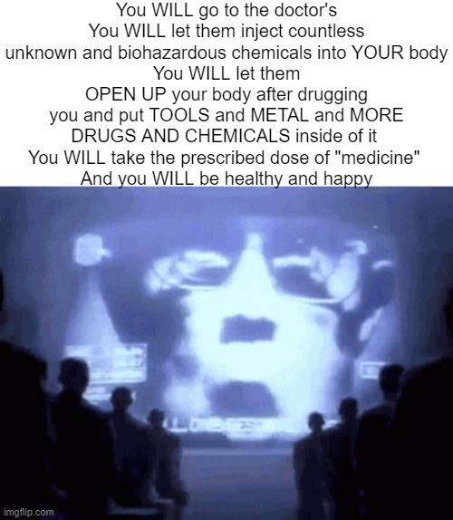 You WILL go to the doctor's
You WILL let them inject countless unknown and biohazardous chemicals into YOUR body
You WILL let them OPEN UP your body after drugging you and put TOOLS and METAL and MORE DRUGS AND CHEMICALS inside of it 
You WILL take the prescribed dose of "medicine" 
And you WILL be healthy and happy | image tagged in blank white template,1984 gif | made w/ Imgflip meme maker