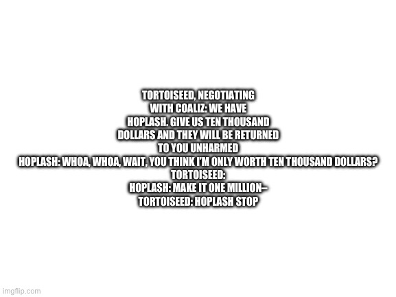 Blank White Template | TORTOISEED, NEGOTIATING WITH COALIZ: WE HAVE HOPLASH. GIVE US TEN THOUSAND DOLLARS AND THEY WILL BE RETURNED TO YOU UNHARMED
HOPLASH: WHOA, WHOA, WAIT, YOU THINK I’M ONLY WORTH TEN THOUSAND DOLLARS?
TORTOISEED:
HOPLASH: MAKE IT ONE MILLION–
TORTOISEED: HOPLASH STOP | image tagged in blank white template | made w/ Imgflip meme maker
