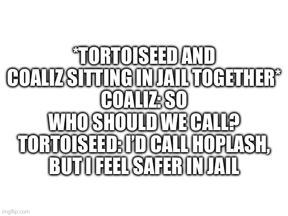 Blank White Template | *TORTOISEED AND COALIZ SITTING IN JAIL TOGETHER*
COALIZ: SO WHO SHOULD WE CALL?
TORTOISEED: I’D CALL HOPLASH, BUT I FEEL SAFER IN JAIL | image tagged in blank white template | made w/ Imgflip meme maker