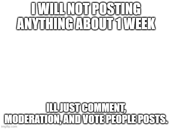 yea | I WILL NOT POSTING ANYTHING ABOUT 1 WEEK; ILL JUST COMMENT, MODERATION, AND VOTE PEOPLE POSTS. | made w/ Imgflip meme maker