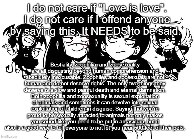 gonna say TW so it gets approved | I do not care if "Love is love". I do not care if I offend anyone by saying this. It NEEDS to be said. Bestiality, zoophilia, and zoosexuality are all disgusting beyond human comprehension and absolutely inexcusable. Zoophiles and zoosexuals are not human and do not deserve rights. The only two things they deserve is a slow and painful death and eternal damnation. Both zoophilia and zoosexuality is sexual exploitation of animals and sometimes it can devolve into sexual exploitation of children in disguise. Saying that you're proud to be sexually attracted to animals not only makes you sound like you need to be put in an asylum, but it also is a good way to tell everyone to not let you near 500 feet of their pets. | image tagged in real 5 | made w/ Imgflip meme maker