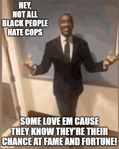 Fortune and Fame | HEY, NOT ALL BLACK PEOPLE HATE COPS; SOME LOVE EM CAUSE THEY KNOW THEY'RE THEIR CHANCE AT FAME AND FORTUNE! | image tagged in smiling black guy in suit | made w/ Imgflip meme maker