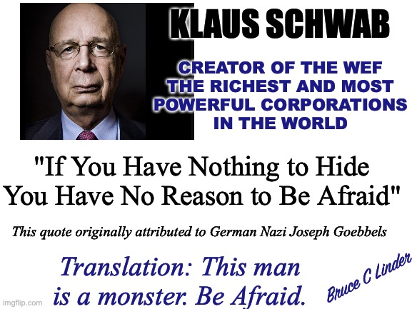 Klaus Schwab - Monster | KLAUS SCHWAB; CREATOR OF THE WEF
THE RICHEST AND MOST
POWERFUL CORPORATIONS
IN THE WORLD; "If You Have Nothing to Hide You Have No Reason to Be Afraid"; This quote originally attributed to German Nazi Joseph Goebbels; Translation: This man is a monster. Be Afraid. Bruce C Linder | image tagged in klaus schwab,monsters,freedom,wef,fear,joseph goebbels | made w/ Imgflip meme maker