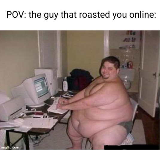 don't take it too seriously guys | POV: the guy that roasted you online: | image tagged in obese,fat guy,online,roasted,stupid people,damnnnn you got roasted | made w/ Imgflip meme maker