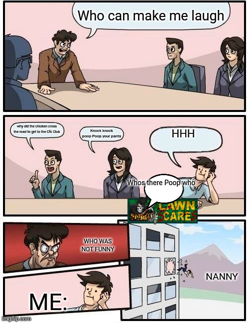 Boardroom Meeting Suggestion | Who can make me laugh; why did the chicken cross the road to get to the Cfc Club; Knock knock poop Poop your pants; HHH; Whos there Poop who; WHO WAS NOT FUNNY; NANNY; ME: | image tagged in memes,boardroom meeting suggestion | made w/ Imgflip meme maker