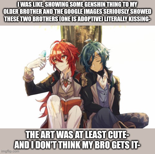 I swear genshin fans are not human, like, the amount of hen I find of these two on a certain silly website is surreal- | I WAS LIKE, SHOWING SOME GENSHIN THING TO MY OLDER BROTHER AND THE GOOGLE IMAGES SERIOUSLY SHOWED THESE TWO BROTHERS (ONE IS ADOPTIVE) LITERALLY KISSING-; THE ART WAS AT LEAST CUTE- AND I DON'T THINK MY BRO GETS IT- | image tagged in diluc and kaeya | made w/ Imgflip meme maker
