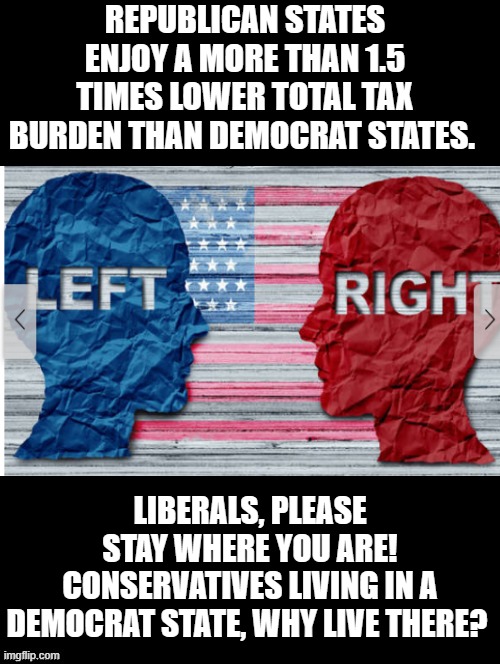 Tax burden for Democrat states is 1.5 times higher! | REPUBLICAN STATES ENJOY A MORE THAN 1.5 TIMES LOWER TOTAL TAX BURDEN THAN DEMOCRAT STATES. LIBERALS, PLEASE STAY WHERE YOU ARE! CONSERVATIVES LIVING IN A DEMOCRAT STATE, WHY LIVE THERE? | image tagged in stupid,dumbass,idiots,morons,democrats | made w/ Imgflip meme maker