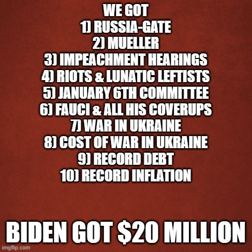 ain't right | WE GOT
1) RUSSIA-GATE
2) MUELLER
3) IMPEACHMENT HEARINGS
4) RIOTS & LUNATIC LEFTISTS
5) JANUARY 6TH COMMITTEE
6) FAUCI & ALL HIS COVERUPS
7) WAR IN UKRAINE
8) COST OF WAR IN UKRAINE
9) RECORD DEBT
10) RECORD INFLATION; BIDEN GOT $20 MILLION | image tagged in blank red background | made w/ Imgflip meme maker