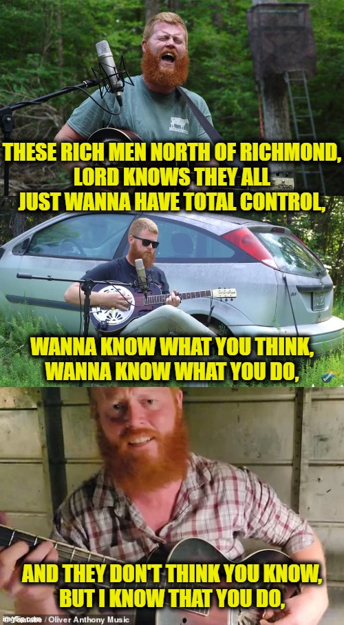 Oliver Anthony, Folk Hero | THESE RICH MEN NORTH OF RICHMOND,
LORD KNOWS THEY ALL
JUST WANNA HAVE TOTAL CONTROL, WANNA KNOW WHAT YOU THINK,
WANNA KNOW WHAT YOU DO, AND THEY DON'T THINK YOU KNOW,
BUT I KNOW THAT YOU DO, | image tagged in working class | made w/ Imgflip meme maker