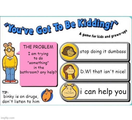 YOUVE GOTTA BE KIDDING | stop doing it dumbass; THE PROBLEM; I am trying to do "something"
 in the bathroom? any help? D.W! that isn't nice! i can help you; binky is on drugs, don't listen to him | image tagged in you've got to be kidding | made w/ Imgflip meme maker