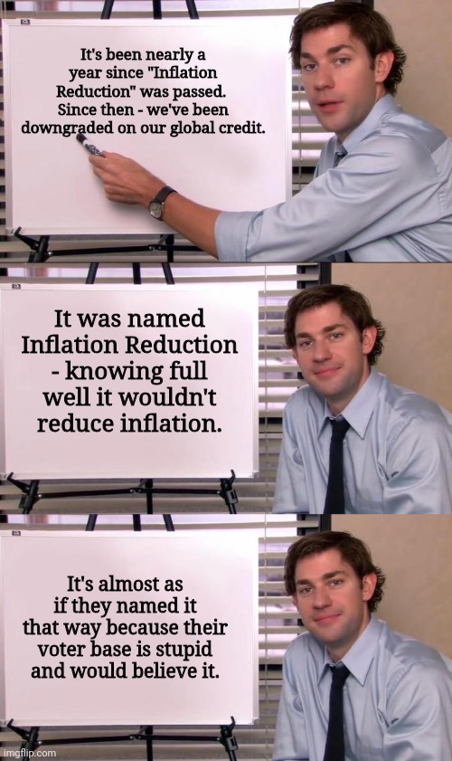 It's been nearly a year since "Inflation Reduction" was passed.  Since then - we've been downgraded on our global credit. It was named Inflation Reduction - knowing full well it wouldn't reduce inflation. It's almost as if they named it that way because their voter base is stupid and would believe it. | image tagged in jim halpert explains | made w/ Imgflip meme maker