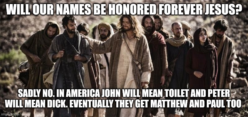 Apostles | WILL OUR NAMES BE HONORED FOREVER JESUS? SADLY NO. IN AMERICA JOHN WILL MEAN TOILET AND PETER WILL MEAN DICK. EVENTUALLY THEY GET MATTHEW AND PAUL TOO | image tagged in apostles | made w/ Imgflip meme maker