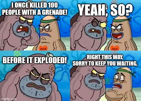 Salty spitoon | YEAH, SO? I ONCE KILLED 100 PEOPLE WITH A GRENADE! BEFORE IT EXPLODED! RIGHT THIS WAY, SORRY TO KEEP YOU WAITING. | image tagged in memes,how tough are you,welcome to the salty spitoon,salty spitoon,grenade | made w/ Imgflip meme maker