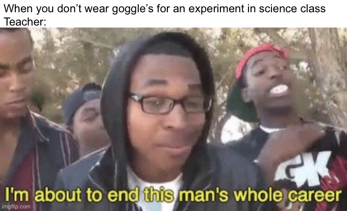 . | When you don’t wear goggle’s for an experiment in science class
Teacher: | image tagged in i m about to end this man s whole career | made w/ Imgflip meme maker