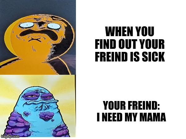 Boggo and boe gross faces | WHEN YOU FIND OUT YOUR FREIND IS SICK; YOUR FREIND: I NEED MY MAMA | image tagged in boggo and boe gross faces | made w/ Imgflip meme maker