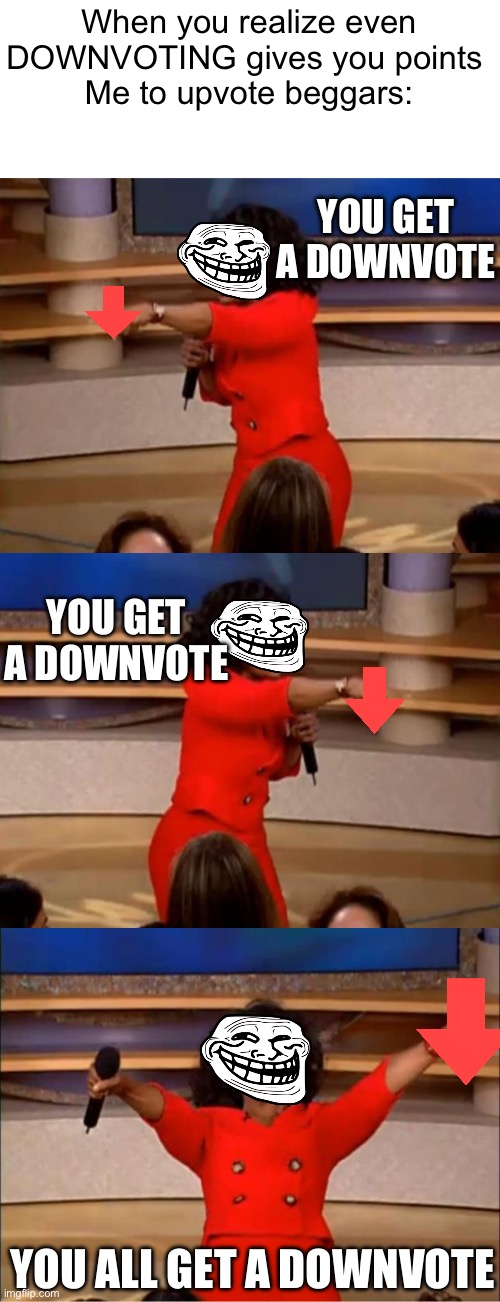 Yes. ALL THOSE UPVOTE BEGGARS | When you realize even DOWNVOTING gives you points 
Me to upvote beggars:; YOU GET A DOWNVOTE; YOU GET A DOWNVOTE; YOU ALL GET A DOWNVOTE | image tagged in oprah - you get a car,memes,oprah you get a | made w/ Imgflip meme maker