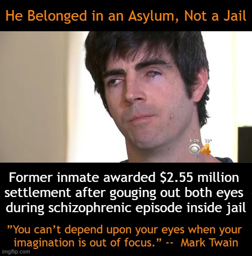 Two Eyes Are Better Than One And One Is Better Than None | He Belonged in an Asylum, Not a Jail; Former inmate awarded $2.55 million 
settlement after gouging out both eyes 
during schizophrenic episode inside jail; ”You can’t depend upon your eyes when your 
imagination is out of focus.” --  Mark Twain | image tagged in dark humor,schizophrenia,asylum,jail,crazy eyes,what a terrible day to have eyes | made w/ Imgflip meme maker