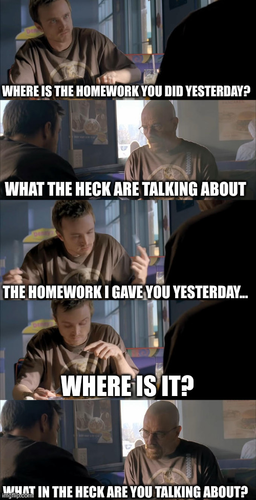 school lore | WHERE IS THE HOMEWORK YOU DID YESTERDAY? WHAT THE HECK ARE TALKING ABOUT; THE HOMEWORK I GAVE YOU YESTERDAY... WHERE IS IT? WHAT IN THE HECK ARE YOU TALKING ABOUT? | image tagged in jesse wtf are you talking about,school,lore,homework,relatable,so true | made w/ Imgflip meme maker