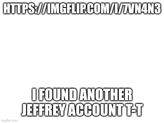 Blank White Template | HTTPS://IMGFLIP.COM/I/7VN4N3; I FOUND ANOTHER JEFFREY ACCOUNT T-T | image tagged in blank white template | made w/ Imgflip meme maker