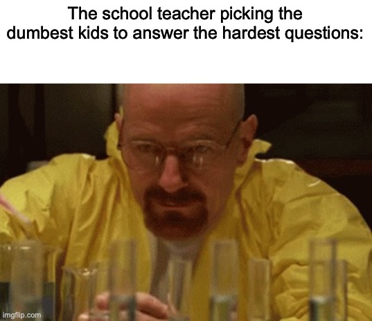 I had some extra time on my hand to do some memes | The school teacher picking the dumbest kids to answer the hardest questions: | image tagged in walter white cooking | made w/ Imgflip meme maker