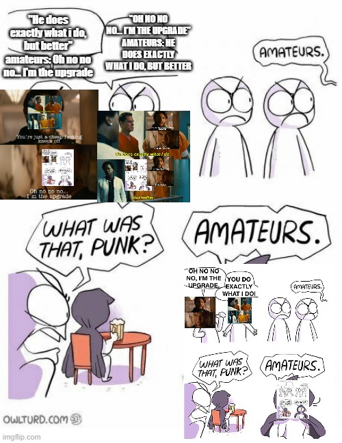 We're starting Meme-ception 2023 | "OH NO NO NO... I'M THE UPGRADE" AMATEURS: HE DOES EXACTLY WHAT I DO, BUT BETTER; "He does exactly what i do, but better" amateurs: Oh no no no... I'm the upgrade | image tagged in amateurs,inception,clones,he does exactly what i do but better,i'm the upgrade | made w/ Imgflip meme maker