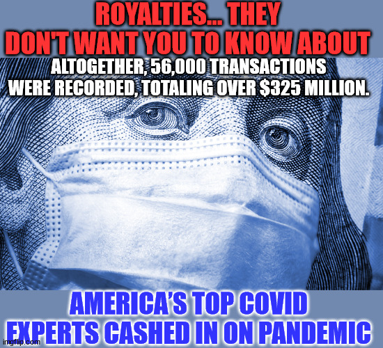 NIH employee royalties | ROYALTIES... THEY DON'T WANT YOU TO KNOW ABOUT; ALTOGETHER, 56,000 TRANSACTIONS WERE RECORDED, TOTALING OVER $325 MILLION. AMERICA’S TOP COVID EXPERTS CASHED IN ON PANDEMIC | image tagged in government corruption | made w/ Imgflip meme maker